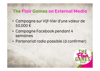 The Flair Games on External Media
• Campagne sur Vijf-Vier d’une valeur de
50.000 €
• Campagne Facebook pendant 4
semaines
• Partenariat radio possible (à confirmer)
 