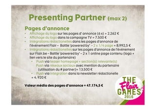 Presenting Partner (max 2)
Pages d’annonce
• Affichage du logo sur les pages d’ annonce (6 x) = 2.262 €
• Affichage du logo dans la campagne TV = 7.500 €
• Intégrations rédactionelles dans les pages d’annonce de
l’événement Flair – Battle ‘powered by’ - 2 x 1/4 page = 8.992,5 €
• Intégrations rédactionelles sur les pages d’annonce de l’événement
sur Flair.be – Battle ‘powered by’ – 2 x 1 online page contenu (logo +
lien vers le site du partenaire)
• Push via teaser homepage + section(s) relevante(s)
Push via réseaux sociaux avec mention du partenaire
(utilisation du # partner)= 13.500 €
• Push via intégration dans la newsletter rédactionelle
= 4. 920 €
Valeur média des pages d’annonce = 47.174,5 €
 