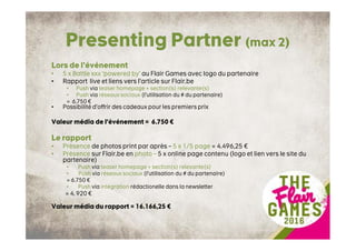 Presenting Partner (max 2)
Lors de l’événement
• 5 x Battle xxx ‘powered by’ au Flair Games avec logo du partenaire
• Rapport live et liens vers l’article sur Flair.be
• Push via teaser homepage + section(s) relevante(s)
• Push via réseaux sociaux (l’utilisation du # du partenaire)
= 6.750 €
• Possibilité d’offrir des cadeaux pour les premiers prix
Valeur média de l’événement = 6.750 €
Le rapport
• Présence de photos print par après – 5 x 1/5 page = 4.496,25 €
• Présence sur Flair.be en photo – 5 x online page contenu (logo et lien vers le site du
partenaire)
• Push via teaser homepage + section(s) relevante(s)
• Push via réseaux sociaux (l’utilisation du # du partenaire)
= 6.750 €
• Push via intégration rédactionelle dans la newsletter
= 4. 920 €
Valeur média du rapport = 16.166,25 €
 