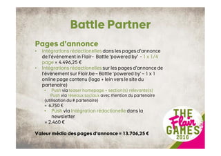 Battle Partner
Pages d’annonce
• Intégrations rédactionelles dans les pages d’annonce
de l’événement in Flair– Battle ‘powered by’ - 1 x 1/4
page = 4.496,25 €
• Intégrations rédactionelles sur les pages d’annonce de
l’événement sur Flair.be – Battle ‘powered by’ – 1 x 1
online page contenu (logo + lein vers le site du
partenaire)
• Push via teaser homepage + section(s) relevante(s)
Push via réseaux sociaux avec mention du partenaire
(utilisation du # partenaire)
= 6.750 €
• Push via Intégration rédactionelle dans la
newsletter
= 2.460 €
Valeur média des pages d’annonce = 13.706,25 €
 