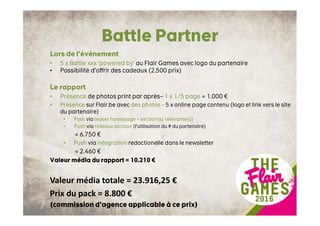 Battle Partner
Lors de l’événement
• 5 x Battle xxx ‘powered by’ au Flair Games avec logo du partenaire
• Possibilité d’offrir des cadeaux (2.500 prix)
Le rapport
• Présence de photos print par après– 1 x 1/5 page = 1.000 €
• Présence sur Flair.be avec des photos – 5 x online page contenu (logo et link vers le site
du partenaire)
• Push via teaser homepage + section(s) relevante(s)
• Push via réseaux sociaux (l’utilisation du # du partenaire)
= 6.750 €
• Push via integration redactionelle dans le newsletter
= 2.460 €
Valeur média du rapport = 10.210 €
Valeur média totale = 23.916,25 €
Prix du pack = 8.800 €
(commission d’agence applicable à ce prix)
 