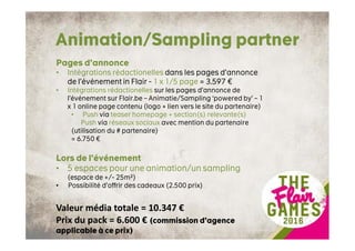 Animation/Sampling partner
Pages d’annonce
• Intégrations rédactionelles dans les pages d’annonce
de l’événement in Flair - 1 x 1/5 page = 3.597 €
• Intégrations rédactionelles sur les pages d’annonce de
l’événement sur Flair.be – Animatie/Sampling ‘powered by’ – 1
x 1 online page contenu (logo + lien vers le site du partenaire)
• Push via teaser homepage + section(s) relevante(s)
Push via réseaux sociaux avec mention du partenaire
(utilisation du # partenaire)
= 6.750 €
Lors de l’événement
• 5 espaces pour une animation/un sampling
(espace de +/- 25m²)
• Possibilité d’offrir des cadeaux (2.500 prix)
Valeur média totale = 10.347 €
Prix du pack = 6.600 € (commission d’agence
applicable à ce prix)
 