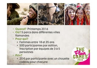• Quand? Printemps 2016
• Où? 5 parcs dans différentes villes
flamandes
• Pour qui?
• Femmes entre 18 et 35 ans
• 500 participantes par édition,
inscription par équipes de 3 à 5
personnes
• Prix?
• 20 € par participante avec un chouette
cadeau pour chacune
 