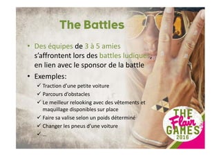 The Battles
• Des équipes de 3 à 5 amies
s’affrontent lors des battles ludiques,
en lien avec le sponsor de la battle
• Exemples:
Traction d’une petite voiture
Parcours d’obstacles
Le meilleur relooking avec des vêtements et
maquillage disponibles sur place
Faire sa valise selon un poids déterminé
Changer les pneus d’une voiture
…
 