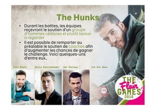 The Hunks
• Durant les battles, les équipes
reçevront le soutien d’un groupe
d’hommes célèbres et plutôt beaux
à regarder
• Il est possible de remporter au
préalable le soutien de coaches afin
d’augmenter les chances de gagner
le challenge. Voici quelques-uns
d’entre eux..
 