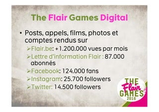 The Flair Games Digital
• Posts, appels, films, photos et
comptes rendus sur
Flair.be: +1.200.000 vues par mois
Lettre d’information Flair : 87.000
abonnés
Facebook: 124.000 fans
Instagram: 25.700 followers
Twitter: 14.500 followers
 