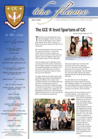 in this issue
A NEWSLETTER OF CATHOLIC JUNIOR COLLEGEMAY 2008
The GCE‘A’level Spartans of CJCThe GCE‘A’level Spartans of CJC
By Ben Chester Cheong (2T15)
2
THE GCE ‘A’ LEVEL SPARTANS
OF CJC
3
OF WITCHES, GHOULS
AND VAMPIRES
LENTEN VIGIL
4
GETTING STARTED - 34TH
STUDENT COUNCIL ELECTION
INTERNATIONAL FRIENDSHIP DAY
5
NEW ROCKAFELLA CHAMPION
IS A REAL CLASS ACT
PARENT-TEACHER MEETING SETS
THE TONE FOR JC1S
6
ORIENTATION 2: “EXOTHERMIC”
7
RICE TO THE OCCASION
GIVING BLOOD - WITHOUT THE
SWEAT AND TEARS
8
BATTLE DROIDS
CHOIR CONCERT:
A JOB WELL DONE
9
LARGEST EVER MEDAL HAUL
FOR CJC FENCING
10
FROM STUDENTS TO TEACHERS
JUDOKAS BAG MEDALS AT NATIONAL
CHAMPIONSHIPS
11
MAKING HISTORY
12
STRIKING A CHORD
The Flame is a publication of Catholic Junior College.
© 2008 CJC
No part of this publication may be reproduced or
transmitted in any form or by any means, electronic or mechanical,
including photocopy, recording or
any information storage or retrieval system,
without the permission of the copyright owner.
T
he tension in the Performing Arts Centre
(PAC) was palpable. However, this was no
concert or performance. It was a make or
break moment for the 2007 JC2 cohort on 7
March, the day of the release of the 2007 GCE ‘A’
Level Results.
When school principal Bro. Paul announced that
the results were the best in 11 years of the
school’s history, the students, teachers and
parents who were present in the PAC broke into
euphoric screams and applause. Never had so
many students scored 4 or more distinctions.
There was added cause for celebration when it
was announced that the number of distinctions
for most subjects enjoyed a tremendous increase.
The top performing subject was Literature at H1
and H2 level, with 100% passes. At H2 level,
there were 45% distinctions, while at H1 level
there were 56% distinctions.
The subject which saw the largest improvement
was Biology. Many students acknowledged that
Biology was difficult as the concepts can be
convoluted. When Bro. Paul mentioned that there
were 28.7% H2 distinctions and 50% H1
distinctions, the whole PAC was filled with gasps
of astonishment and surprise. The H2 distinctions
were up by a whopping 16%. Judging from the
flabbergasted reactions as Bro. Paul continued his
long list of improvements; it is safe to say that the
2007 ‘A’ level results were phenomenal.
The top two students were Liew Han Hsien
(2T13/’07) and Chua Kim Loong Victor
(2T27/’07), who each received 7 distinctions.
Both were from the Science faculty. This
performance was outstanding - they had broken
the record set in 2006, when the top student,
Alexandria Kate Neo (2T06/’06) had achieved 6
distinctions.
Han Hsien did not enter CJC through the
traditional route. He had entered CJC directly
after schooling in Malaysia. Yet, this did not put
him at any disadvantage. He scored distinctions
in H1 GP, H1 Chinese, H2 Maths, H2 Physics, H2
Chemistry, H2 Economics, and H3 Chemistry.
When queried on his secret formula for success,
he replied modestly, “I never believe in last
minute studying. I studied regularly at my own
pace and more importantly, I
prepared my own notes as
well.” He also spoke about
achieving a balance between
CCAs and academics.
Considering that he was the
CIP coordinator for Fencing
and a NYAA participant, this
feat is admirable. Han Hsien
elaborates, “I see CCA as the
number one distraction. In
JC 1, the number of activities
was tremendous. In order to
achieve a balance, I had to
be very focused and
disciplined. Mr. Tan Hoe
Teck, the NYAA coordinator,
taught me how to achieve
this delicate balance and I
think I benefitted from his
guidance.”
Continued on page 2
Bro Paul with the Top students of 2007
Bro Paul with Top Arts students, Brenda Tan
and Andrea Lee
 