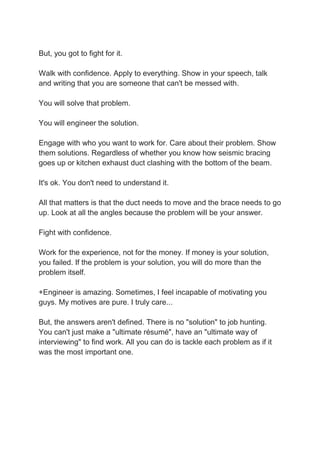 But, you got to fight for it.
Walk with confidence. Apply to everything. Show in your speech, talk
and writing that you are someone that can't be messed with.
You will solve that problem.
You will engineer the solution.
Engage with who you want to work for. Care about their problem. Show
them solutions. Regardless of whether you know how seismic bracing
goes up or kitchen exhaust duct clashing with the bottom of the beam.
It's ok. You don't need to understand it.
All that matters is that the duct needs to move and the brace needs to go
up. Look at all the angles because the problem will be your answer.
Fight with confidence.
Work for the experience, not for the money. If money is your solution,
you failed. If the problem is your solution, you will do more than the
problem itself.
+Engineer is amazing. Sometimes, I feel incapable of motivating you
guys. My motives are pure. I truly care...
But, the answers aren't defined. There is no "solution" to job hunting.
You can't just make a "ultimate résumé", have an "ultimate way of
interviewing" to find work. All you can do is tackle each problem as if it
was the most important one.
 