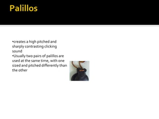 •creates a high pitched and
sharply contrasting clicking
sound
•Usually two pairs of palillos are
used at the same time, with one
sized and pitched differently than
the other
 