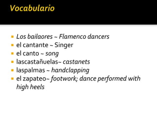    Los bailaores ~ Flamenco dancers
   el cantante ~ Singer
   el canto ~ song
   lascastañuelas~ castanets
   laspalmas ~ handclapping
   el zapateo~ footwork; dance performed with
    high heels
 