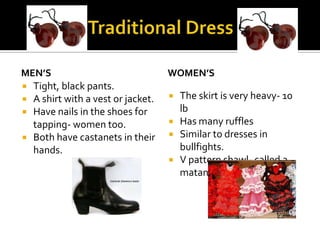 MEN’S                              WOMEN’S
 Tight, black pants.
 A shirt with a vest or jacket.      The skirt is very heavy- 10
 Have nails in the shoes for          lb
  tapping- women too.                 Has many ruffles
 Both have castanets in their        Similar to dresses in
  hands.                               bullfights.
                                      V pattern shawl- called a
                                       matan.
 