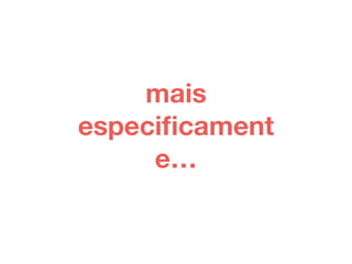 mais 
especificament 
e… 
 