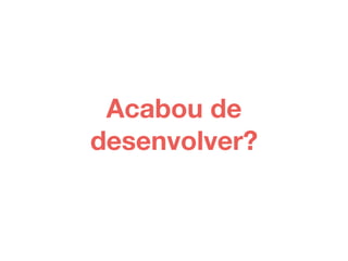 Acabou de 
desenvolver? 
 