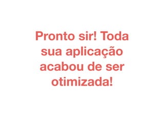 Pronto sir! Toda 
sua aplicação 
acabou de ser 
otimizada! 
 