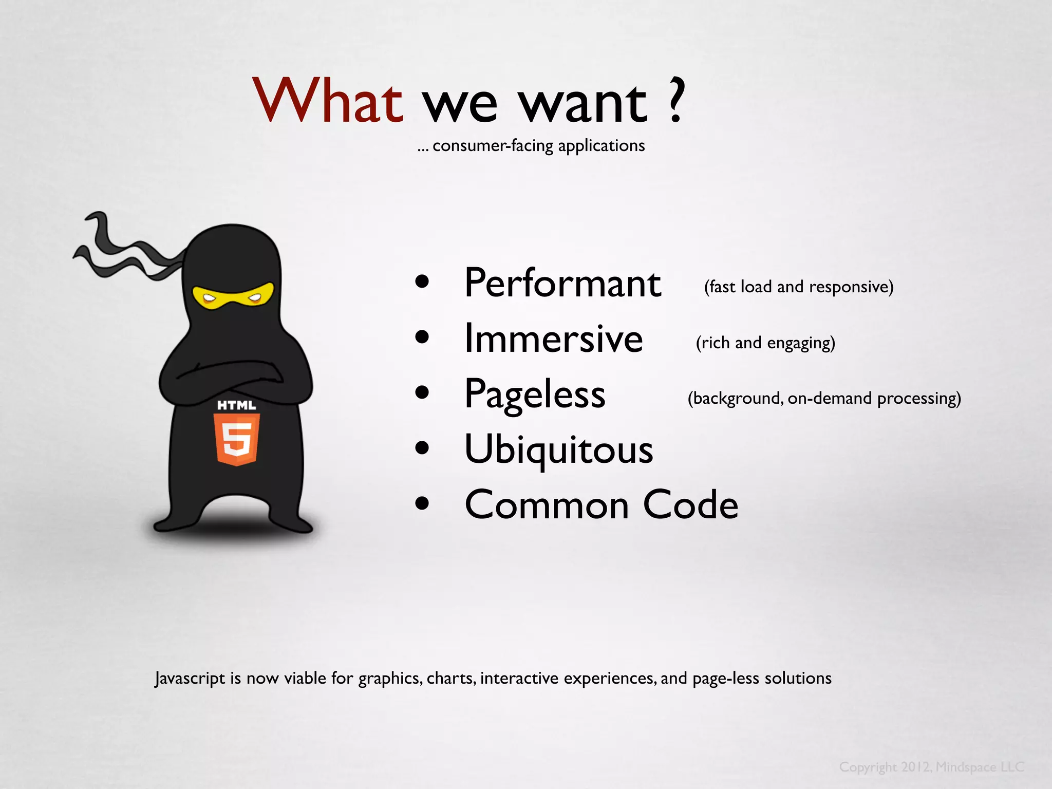 What we want ?         ... consumer-facing applications




                                    •      Performant (fast load and responsive)
                                    •      Immersive (rich and engaging)
                                    •      Pageless   (background, on-demand processing)


                                    •      Ubiquitous
                                    •      Common Code


Javascript is now viable for graphics, charts, interactive experiences, and page-less solutions



                                                                                                  Copyright 2012, Mindspace LLC
 
