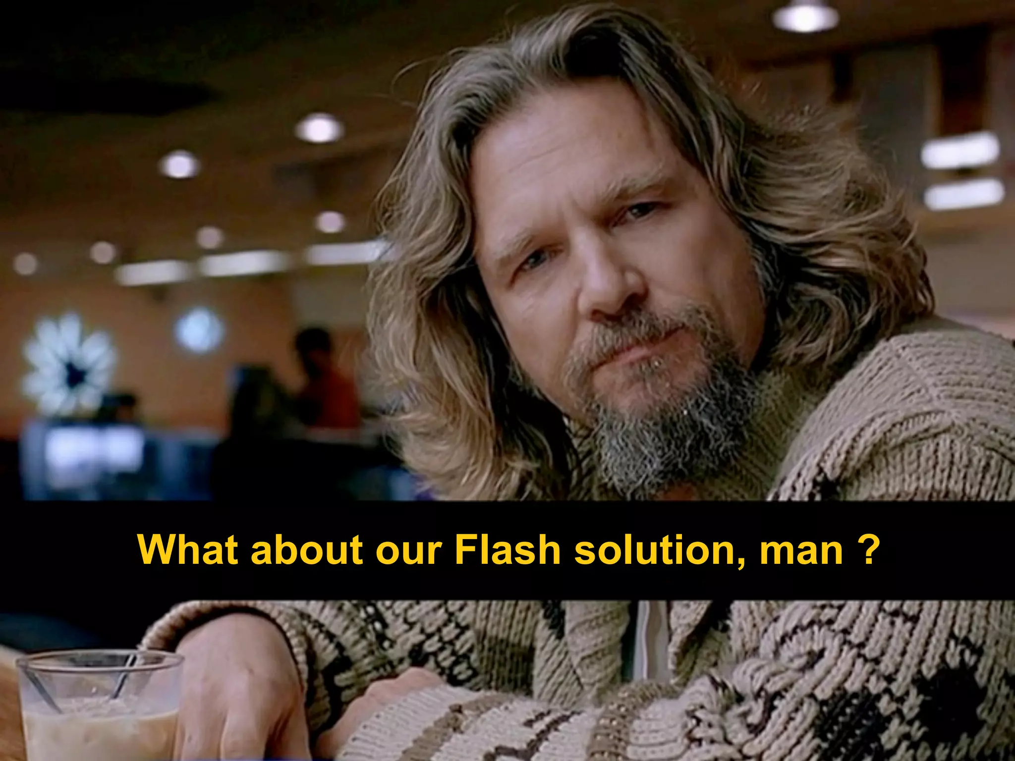 What about our Flash solution, man ?
 