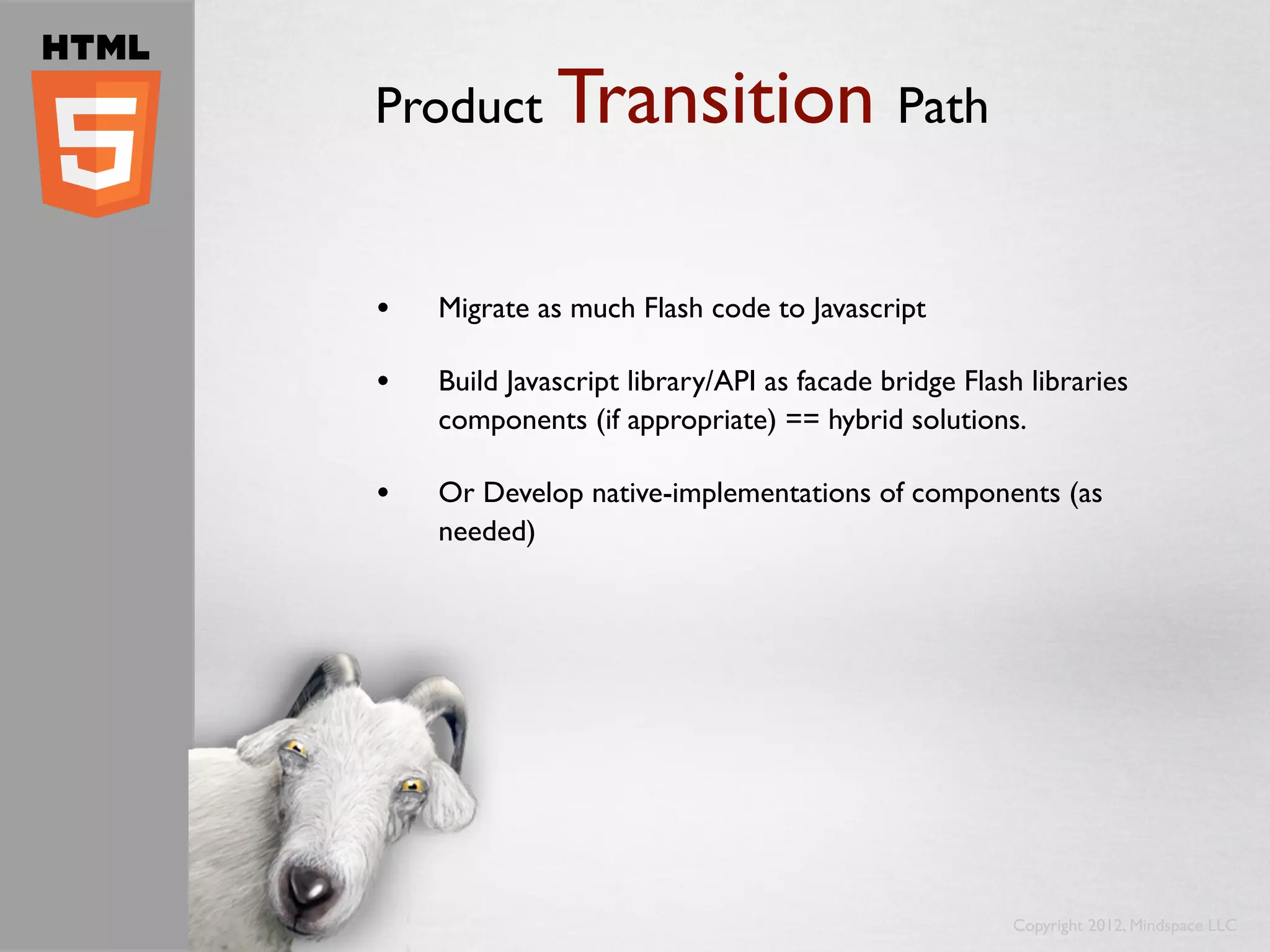 Product Transition Path


•   Migrate as much Flash code to Javascript

•   Build Javascript library/API as facade bridge Flash libraries
    components (if appropriate) == hybrid solutions.

•   Or Develop native-implementations of components (as
    needed)




                                                      Copyright 2012, Mindspace LLC
 