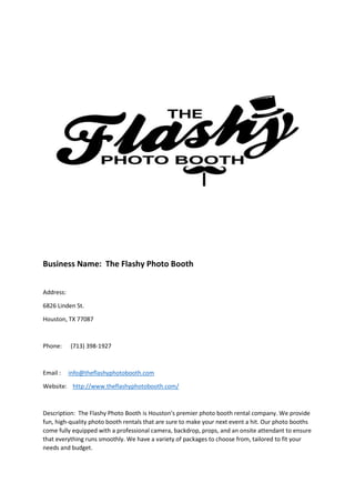 Business Name: The Flashy Photo Booth
Address:
6826 Linden St.
Houston, TX 77087
Phone: (713) 398-1927
Email : info@theflashyphotobooth.com
Website: http://www.theflashyphotobooth.com/
Description: The Flashy Photo Booth is Houston's premier photo booth rental company. We provide
fun, high-quality photo booth rentals that are sure to make your next event a hit. Our photo booths
come fully equipped with a professional camera, backdrop, props, and an onsite attendant to ensure
that everything runs smoothly. We have a variety of packages to choose from, tailored to fit your
needs and budget.
 