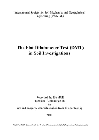 International Society for Soil Mechanics and Geotechnical
Engineering (ISSMGE)
The Flat Dilatometer Test (DMT)
in Soil Investigations
Report of the ISSMGE
Technica1 Committee 16
on
Ground Property Characterisation from In-situ Testing
2001
IN SITU 2001, Intnl. Conf. On In situ Measurement of Soil Properties, Bali, Indonesia
 