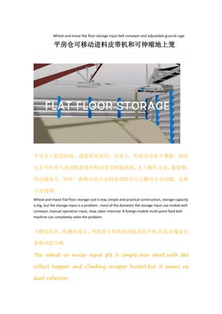 Wheat and maize flat floor storage input belt conveyor and adjustable ground cage
平房仓可移动进料皮带机和可伸缩地上笼
平房仓工程造价低，建造简单实用，仓容大，但是进仓是个难题，国内
大多平房仓入仓进粮多使用移动皮带机输送机，人工操作入仓，速度慢，
劳动强度大。国外一款移动多点进料皮带机可完全解决入仓问题，先看
下面视频。
Wheat and maize Flat floor storage cost is low, simple and practical construction, storage capacity
is big, but the storage input is a problem , most of the domestic flat storage input use mobile belt
conveyor, manual operation input, slow, labor intensity. A foreign mobile multi-point feed belt
machine can completely solve the problem.
下粮坑简单，格栅加逼尘，带收集斗和爬坡刮板进提升机.但是好像没有
看吸风除尘哦
The wheat or maize input pit is simple,iron sheet,with the
collect hopper and climbing scraper bucket.but it seems no
dust collector.
 