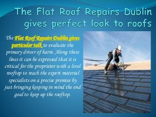 The Flat Roof Repairs Dublin gives
particular talk to evaluate the
primary driver of harm. Along these
lines it can be expressed that it is
critical for the proprietor with a level
rooftop to reach the expert material
specialists on a precise premise by
just bringing keeping in mind the end
goal to keep up the rooftop.
 