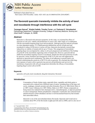 The flavonoid quercetin transiently inhibits the activity of taxol
and nocodazole through interference with the cell cycle
Temesgen Samuel*, Khalda Fadlalla, Timothy Turner, and Teshome E. Yehualaeshet
Pathobiology Department Tuskegee University, College of Veterinary Medicine, Nursing and
Allied Health Tuskegee, AL 36088
Abstract
Quercetin is a flavonoid with anticancer properties. In this study, we examined the effects of
quercetin on cell cycle, viability and proliferation of cancer cells, either singly or in combination
with the microtubule-targeting drugs taxol and nocodazole. Although quercetin induced cell death
in a dose dependent manner, 12.5-50μM quercetin inhibited the activity of both taxol and
nocodazole to induce G2/M arrest in various cell lines. Quercetin also partially restored drug-
induced loss in viability of treated cells for up to 72 hours. This antagonism of microtubule-
targeting drugs was accompanied by a delay in cell cycle progression and inhibition of the buildup
of cyclin-B1 at the microtubule organizing center of treated cells. However, quercetin did not
inhibit the microtubule targeting of taxol or nocodazole. Despite the short-term protection of cells
by quercetin, colony formation and clonogenicity of HCT116 cells were still suppressed by
quercetin or quercetin-taxol combination. The status of cell adherence to growth matrix was
critical in determining the sensitivity of HCT116 cells to quercetin. We conclude that while long-
term exposure of cancer cells to quercetin may prevent cell proliferation and survival, the
interference of quercetin with cell cycle progression diminishes the efficacy of microtubule-
targeting drugs to arrest cells at G2/M.
Keywords
quercetin; cell cycle; taxol; nocodazole; drug-diet interaction; flavonoid
Introduction
Consumption of foods of plant origin, especially fruits, vegetables and whole grains is
associated with a reduced risk of different types of cancer, including those of the lung, oral
cavity, esophagus, stomach, prostate and colon (Gonzalez, Pera et al. 2006; Kirsh, Peters et
al. 2007; Lunet, Valbuena et al. 2007; Millen, Subar et al. 2007). Dietary compounds are
being intensively studied for their chemopreventive, chemotherapeutic, or adjuvant potential
in cancer management. Dietary polyphenolic compounds, in particular, have attracted much
attention because of their abundance and due to well documented bioactivity that includes
their antioxidant effects.
Quercetin is one of the most abundant dietary flavonoids. Quercetin and its derivatives
constitute about 99% of the flavonoids in apple peel (He and Liu 2008), and it is also one of
(c) ‘Copyright Holder’, 2010
*
Corresponding author Phone: 334-724-4547 tsamuel@tuskegee.edu.
fadlallak@tuskegee.edu tyehuala@tuskegee.edu turner@tuskegee.edu
The authors have no conflict of interest to disclose.
NIH Public Access
Author Manuscript
Nutr Cancer. Author manuscript; available in PMC 2011 November 1.
Published in final edited form as:
Nutr Cancer. 2010 November ; 62(8): 1025–1035. doi:10.1080/01635581.2010.492087.
NIH-PAAuthorManuscriptNIH-PAAuthorManuscriptNIH-PAAuthorManuscript
 