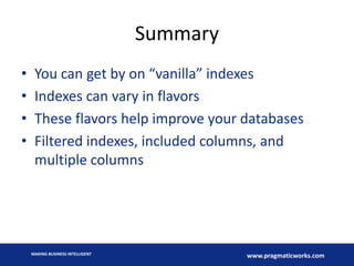 Summary
•
•
•
•

You can get by on “vanilla” indexes
Indexes can vary in flavors
These flavors help improve your databases
Filtered indexes, included columns, and
multiple columns

MAKING BUSINESS INTELLIGENT

www.pragmaticworks.com

 