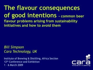 The flavour consequences of good intentions - common beer flavour problems arising from sustainability initiatives and how to avoid them Bill Simpson Cara Technology, UK Institute of Brewing & Distilling, Africa Section 12th Conference and Exhibition 1 – 6 March 2009 