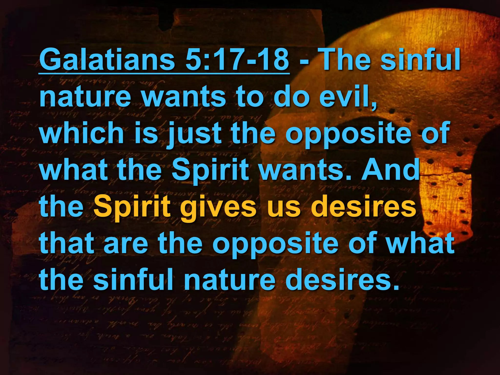 Galatians 5:17-18 - The sinful 
nature wants to do evil, 
which is just the opposite of 
what the Spirit wants. And 
the Spirit gives us desires 
that are the opposite of what 
the sinful nature desires. 
 