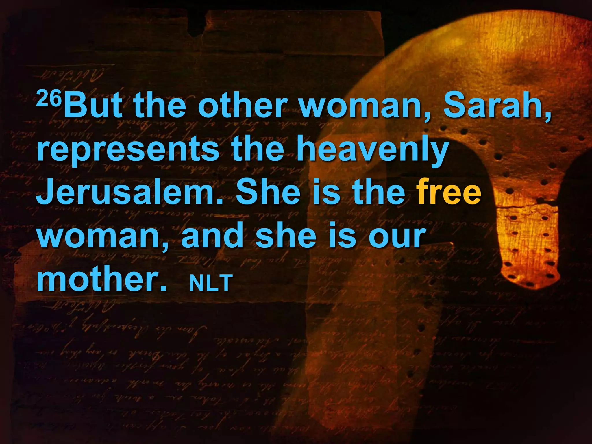 26But the other woman, Sarah, 
represents the heavenly 
Jerusalem. She is the free 
woman, and she is our 
mother. NLT 
 