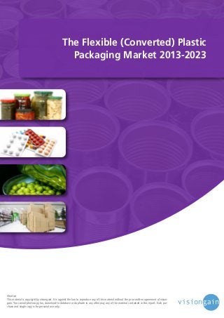 The Flexible (Converted) Plastic
Packaging Market 2013-2023

©notice
This material is copyright by visiongain. It is against the law to reproduce any of this material without the prior written agreement of visiongain. You cannot photocopy, fax, download to database or duplicate in any other way any of the material contained in this report. Each purchase and single copy is for personal use only.

 