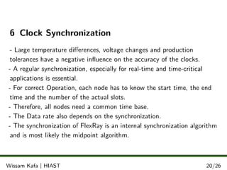 6 Clock Synchronization
- Large temperature diﬀerences, voltage changes and production
tolerances have a negative inﬂuence on the accuracy of the clocks.
- A regular synchronization, especially for real-time and time-critical
applications is essential.
- For correct Operation, each node has to know the start time, the end
time and the number of the actual slots.
- Therefore, all nodes need a common time base.
- The Data rate also depends on the synchronization.
- The synchronization of FlexRay is an internal synchronization algorithm
and is most likely the midpoint algorithm.
.
.
.Wissam Kafa | HIAST 20/26
 