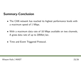 Summary-Conclusion
• The CAN network has reached its highest performance levels with
a maximum speed of 1 Mbps.
• With a maximum data rate of 10 Mbps available on two channels,
A gross data rate of up to 20Mbit/sec.
• Time and Event Triggered Protocol.
.
.
.Wissam Kafa | HIAST 23/26
 