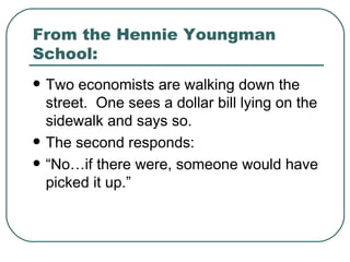From the Hennie Youngman School: Two economists are walking down the street.  One sees a dollar bill lying on the sidewalk and says so. The second responds: “No…if there were, someone would have picked it up.” 