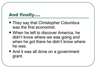 And finally…. They say that Christopher Columbus was the first economist. When he left to discover America, he didn’t know where we was going and when he got there he didn’t know where he was. And it was all done on a government grant. 