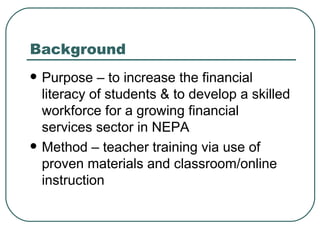Background Purpose – to increase the financial literacy of students & to develop a skilled workforce for a growing financial services sector in NEPA Method – teacher training via use of proven materials and classroom/online instruction 