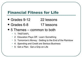 Financial Fitness for Life Grades 9-12 22 lessons Grades 6-8 17 lessons 5 Themes – common to both 1:  TNSTAAFL 2:  Education Pays Off:  Learn Something 3:  Tomorrow’s Money:  Getting to the End of the Rainbow 4:  Spending and Credit are Serious Business 5:  Get a Plan:  Get a Grip on Life 
