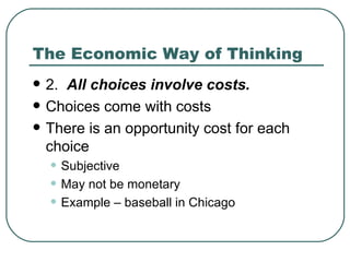 The Economic Way of Thinking 2.  All choices involve costs.   Choices come with costs There is an opportunity cost for each choice Subjective May not be monetary Example – baseball in Chicago 