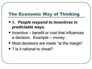 The Economic Way of Thinking 3. People respond to incentives in predictable ways. Incentive – benefit or cost that influences a decision.  Example – money Most decisions are made “at the margin” ? Is it rational to cheat? 