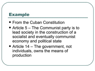 Example From the Cuban Constitution Article 5 – The Communist party is to lead society in the construction of a socialist and eventually communist economy and political state Article 14 – The government, not individuals, owns the means of production 