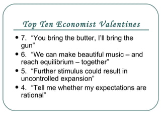 Top Ten Economist Valentines 7. “You bring the butter, I’ll bring the gun” 6. “We can make beautiful music – and reach equilibrium – together” 5. “Further stimulus could result in uncontrolled expansion” 4. “Tell me whether my expectations are rational” 