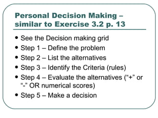 Personal Decision Making – similar to Exercise 3.2 p. 13  See the Decision making grid Step 1 – Define the problem Step 2 – List the alternatives Step 3 – Identify the Criteria (rules) Step 4 – Evaluate the alternatives (“+” or “-” OR numerical scores) Step 5 – Make a decision 