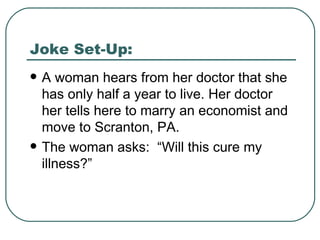 Joke Set-Up: A woman hears from her doctor that she has only half a year to live. Her doctor her tells here to marry an economist and move to Scranton, PA. The woman asks:  “Will this cure my illness?” 