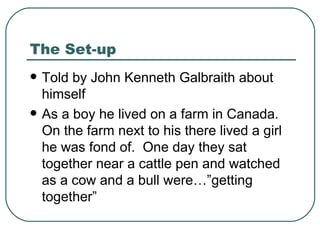 The Set-up Told by John Kenneth Galbraith about himself As a boy he lived on a farm in Canada.  On the farm next to his there lived a girl he was fond of.  One day they sat together near a cattle pen and watched as a cow and a bull were…”getting together” 