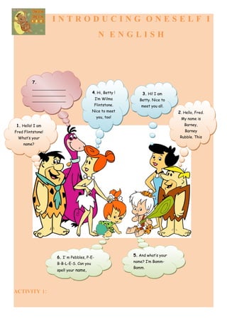 INTRODUCING ONESELF I
                                              N ENGLISH




         7.
         ________________
         ________________                4. Hi, Betty !       3. Hi! I am
         ________________                   I’m Wilma        Betty. Nice to
         ___                                Flintstone.       meet you all.
                                         Nice to meet                          2. Hello, Fred.
                                             you, too!                          My name is
 1. Hello! I am                                                                   Barney,
Fred Flintstone!                                                                  Barney
 What’s your                                                                    Rubble. This
    name?




                    6. I’ m Pebbles, P-E-                 5. And what’s your
                                                          name? I’m Bamm-
                    B-B-L-E-S. Can you
                                                          Bamm.
                    spell your name,




ACTIVITY 1:
 
