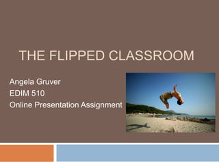 THE FLIPPED CLASSROOM
Angela Gruver
EDIM 510
Online Presentation Assignment
 