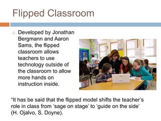 Flipped Classroom
   Developed by Jonathan
    Bergmann and Aaron
    Sams, the flipped
    classroom allows
    teachers to use
    technology outside of
    the classroom to allow
    more hands on
    instruction inside.

“It has be said that the flipped model shifts the teacher‟s
role in class from „sage on stage‟ to „guide on the side‟
(H. Ojalvo, S. Doyne).
 