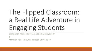 The Flipped Classroom:
a Real Life Adventure in
Engaging Students
M A RG A RET FA I N : COA STA L CA ROL I N A U N I V ERSITY
&
A M A N DA FOST E R: WA K E FOR EST U N I V ERSI TY

 