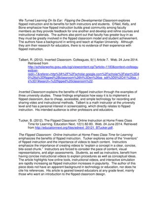 We Turned Learning On Its Ear: Flipping the Developmental Classroom explores
flipped instruction and its benefits for both instructors and students. O’Neil, Kelly, and
Bone emphasize how flipped instruction builds great community among faculty
members as they provide feedback for one another and develop and refine courses and
instructional materials. The authors also point out that faculty has greater buy-in as
they must be greatly involved in the flipped classroom model and student achievement.
The authors have a background in writing and teach at Kaplan University. Although
they aim their research for educators, there is no evidence of their experience with
flipped instruction.
Talbert, R. (2012). Inverted Classroom. Colleagues, 9(1) Article 7. Web. 24 June 2014.
Retrieved from
http://scholarworks.gvsu.edu/cgi/viewcontent.cgi?article=1183&context=colleagu
es&sei-
redir=1&referer=http%3A%2F%2Fscholar.google.com%2Fscholar%3Fstart%3D4
0%26q%3Dflipped%2Bclassroom%26hl%3Den%26as_sdt%3D0%2C41%26as_i
s%3D1#search=%22flipped%20classroom%22.
Inverted Classroom explains the benefits of flipped instruction through the examples of
three university studies. These findings emphasize how easy it is to implement a
flipped classroom, due to cheap, accessible, and simple technology for recording and
sharing video and instructional methods. Talbert is a math instructor at the university
level and has a personal interest in screencasting, which directly relates to flipped
instruction. His intended audience is other professors and educators.
Tucker, B. (2012). The Flipped Classroom: Online Instruction at Home Frees Class
Time for Learning. Education Next, 12(1) 82-83. Web. 24 June 2014. Retrieved
from http://educationnext.org/files/ednext_20121_BTucker.pdf.
The Flipped Classroom: Online Instruction at Home Frees Class Time for Learning
emphasizes the benefits of flipped instruction. Tucker explores some of the “inventors”
of flipped instruction and the importance of videos to teach content. Instructors
emphasize the importance of creating videos to “explain a concept in a clear, concise,
bite-sized chunk.” Instructors are forced to consider the pace of content, visual
representations, and align assessments. Students, as well as instructors, benefit from
having concise instructional videos to explain procedures as well as conceptual ideas.
The article highlights how online tools, instructional videos, and interactive simulation
are rapidly increasing as flipped instruction increases in popularity. The author of this
piece does not have an apparent background in technology or education, nor does he
cite his references. His article is geared toward educators at any grade level, mainly
those who want an introduction to the flipped classroom design.
 