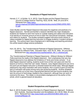 Drawbacks of Flipped Instruction
Herreid, C. F., & Schiller, N. A. (2013). Case Studies and the Flipped Classroom.
Journal of College Science Teaching, 42(5), 62-66. Web. 24 June 2014.
Retrieved from https://aacu-
secure.nisgroup.com/pkal/regionalnetworks/documents/CRWG-SPEE-REF-
01.pdf.
Case Studies and the Flipped Classroom discusses the negatives and positives of a
flipped classroom. Herreid and Schiller’s research identifies two major drawbacks:
students are hesitant to work from home on outside reading and videos and instructors
must devote an immense amount of time to tailor the instructional homework, readings,
and videos for students. The studies reviewed suggest instructors build a library of
videos available for flipped learning instruction to engage students in student-centered
learning. The authors each have a background in technology and teaching and direct
this article toward college science professors.
Horn, M. (2013). The Transformational Potential of Flipped Classrooms: Different
Strokes for Different Folks. Education Next, 13(3) 78-79. Web. 24 June 2014.
Retrieved from http://educationnext.org/files/ednext_XIII_3_whatnext.pdf.
The Transformational Potential of Flipped Classrooms: Different Strokes for Different
Folks examines the reality of the flipped classroom. Horn emphasizes that very few
flipped classrooms truly address the limitations of “brick-and-mortar schools.” In an
ideal flipped classroom setting, students could move at their own pace and view the
lessons at home to meet their own needs. However, many flipped classrooms are not to
this point yet and flipped instruction is directed toward the whole class. Although flipped
classrooms may show motivation with some students, Horn is quick to point out that the
lack of motivation still exists among many low-achieving students. Another drawback
that Horn points out is that many impoverished districts and low-income students may
lack the amount of technology needed to flip a classroom, although they can work to
overcome this issue. The reader is not provided a background on the author of this
article, which is geared toward all educators.
Student Perspectives and Engagement
Butt, A. (2014) Student Views on the Use of a Flipped Classroom Approach: Evidence
from Australia. Business Education and Accreditation, 6(1) 33-43. Web. 24 June
2014. Retrieved from http://www.theibfr.com/ARCHIVE/BEA-V6N1-2014-
revised.pdf#page=35.
 